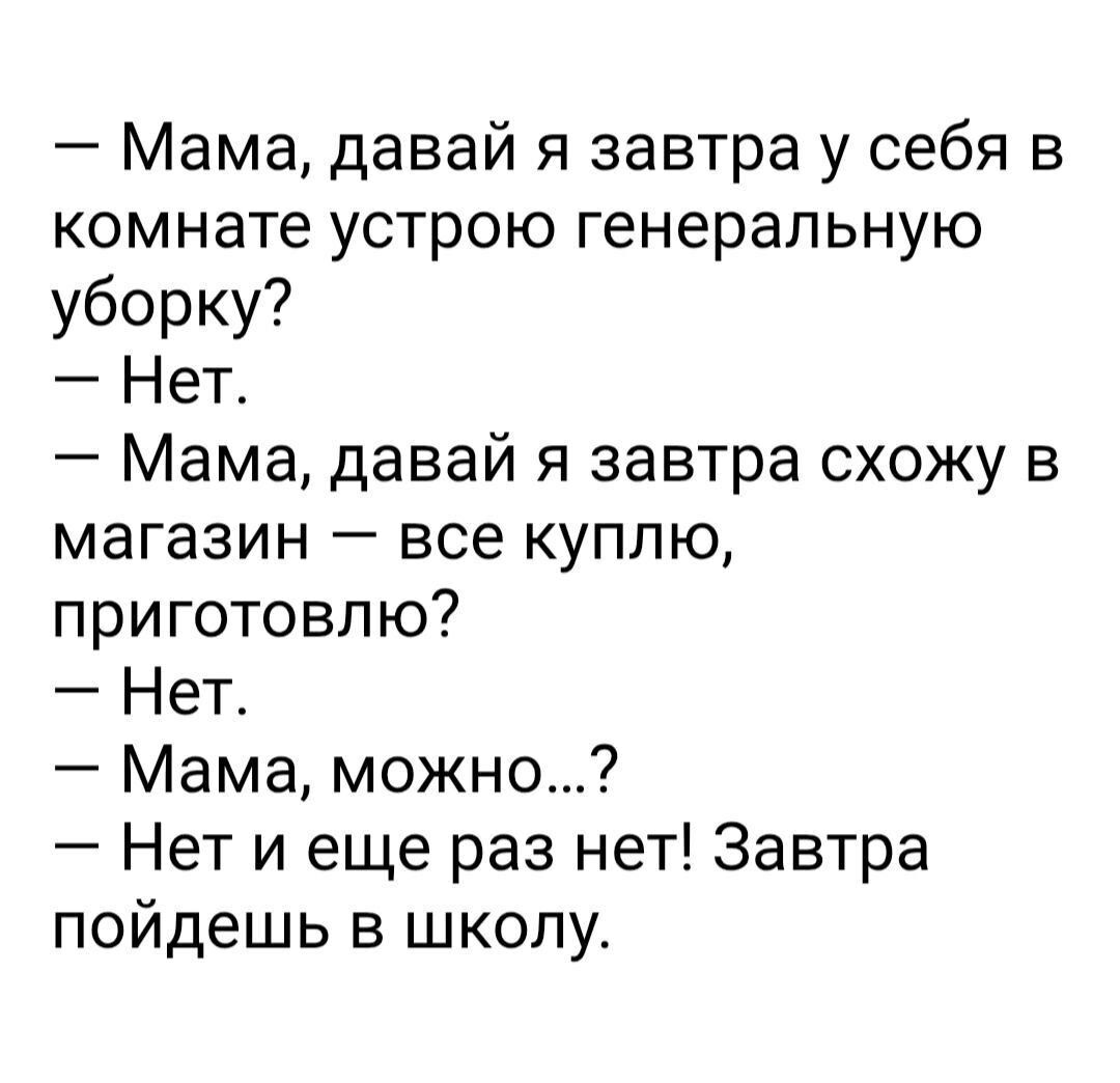 — Мама, давай я завтра у себя в комнате устрою генеральную уборку?
— Нет.
— Мама, давай я завтра схожу в магазин — всё куплю, приготовлю?
— Нет.
— Мама, можно…?
— Нет и еще раз нет! Завтра пойдёшь в школу.