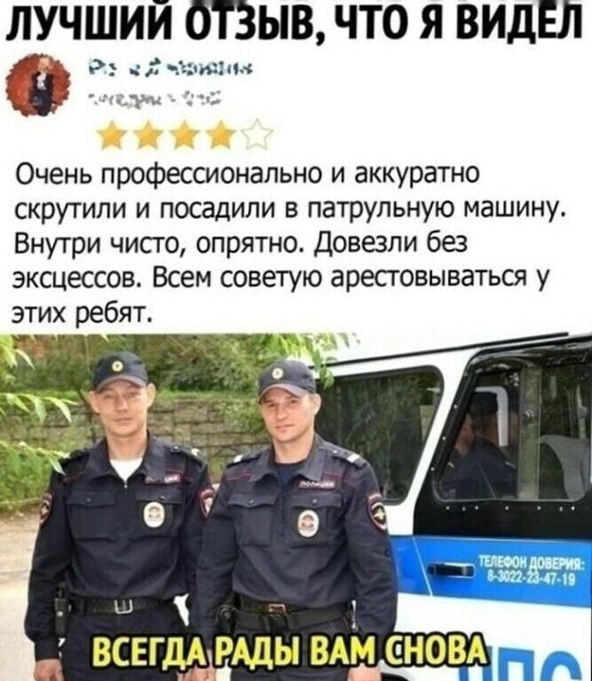 ЛУЧШИЙ ОТЗЫВ, ЧТО Я ВИДЕЛ
Очень профессионально и аккуратно скрутили и посадили в патрульную машину. Внутри чисто, опрятно. Довезли без эксцессов. Всем советую арестовываться у этих ребят.
ВСЕГДА РАДЫ ВАМ СНОВА