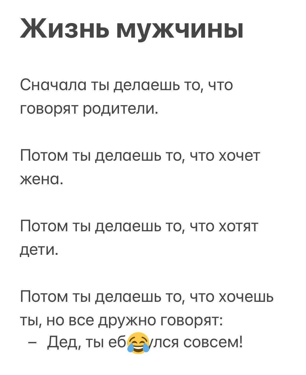 Жизнь мужчины

Сначала ты делаешь то, что говорят родители.

Потом ты делаешь то, что хочет жена.

Потом ты делаешь то, что хотят дети.

Потом ты делаешь то, что хочешь ты, но все дружно говорят:
– Дед, ты еб...ся совсем!