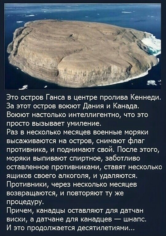 Это остров Ганса в центре пролива Кеннеди. За этот остров воюют Дания и Канада. Воюют настолько интеллигентно, что это просто вызывает умиление. Раз в несколько месяцев военные моряки высаживаются на остров, снимают флаг противника, и поднимают свой. После этого, моряки выпивают спиртное, заботливо оставленное противниками, ставят несколько ящиков своего алкоголя, и удаляются. Противники, через несколько месяцев возвращаются, и повторяют ту же процедуру.
Причем, канадцы оставляют для датчан виски, а датчане для канадцев — шнапс. И это продолжается десятилетиями...