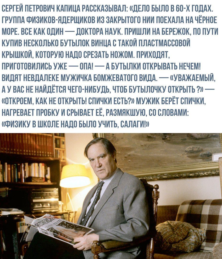 Сергей Петрович Капица рассказывал: «Дело было в 60-х годах. Группа физиков-ядерщиков из закрытого НИИ поехала на Чёрное море. Все как один — доктора наук. Пришли на берегоку, по пути купив несколько бутылок вина с такой пластиковой крышкой, которую надо срезать ножом. Приходят, приготовились ужe — опа! — а бутылки открывать нечем! Видят невдалеке мужичка бомжеватого вида... «Уважаемый, а у вас найдется чего-нибудь, чтобы бутылочку открыть?» — «Откроем, как не открыть! Списки есть?» Мужик берёт спички, нагревает крышку и срывает её, размышляя, со словами: «Физику в школе надо было учить, сисадмин!»