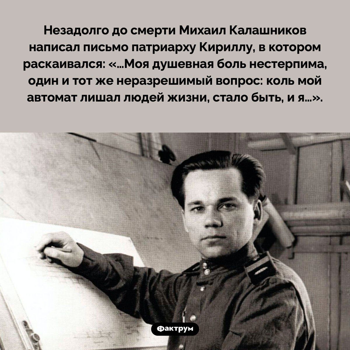 Незадолго до смерти Михаил Калашников написал письмо патриарху Кириллу, в котором рассказывался: «...Моя душевная боль нестерпима, один и тот же неразрешимый вопрос: коль мой автомат лишал людей жизни, стало быть, и я...».