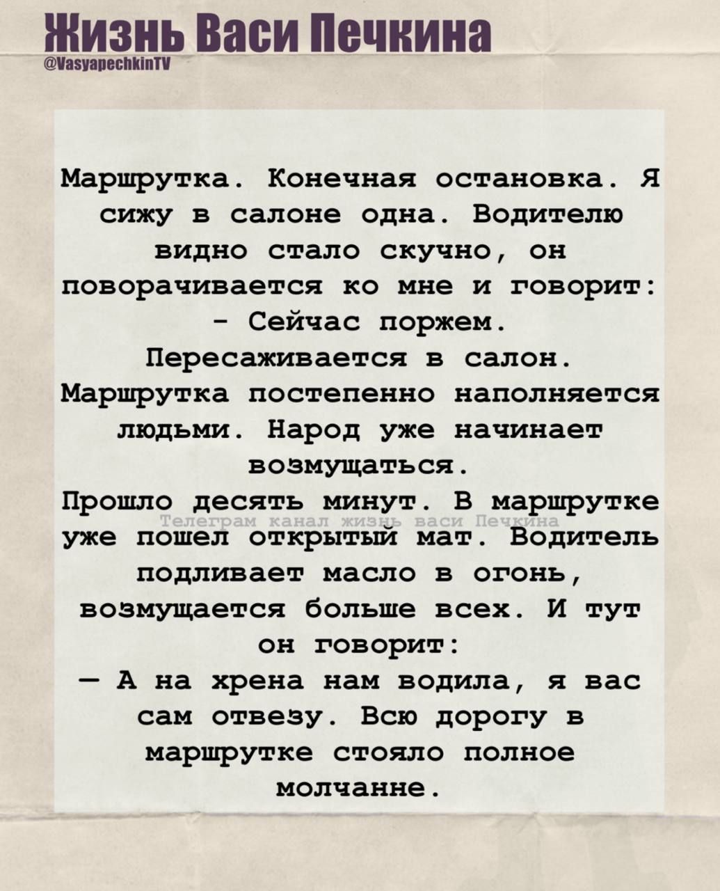 Маршрутка. Конечная остановка. Я сижу в салоне одна. Водителю видно стало скучно, он поворачивается ко мне и говорит:  - Сейчас поржем.  Перессаживается в салон. Маршрутка постепенно наполняется людьми. Народ уже начинает возмущаться.  Прошло десять минут. В маршрутке уже пошёл открытый мат. Водитель подливает масло в огонь, возмущаются больше всех. И тут он говорит:  - А на хрена нам водила, я вас сам отвезу. Всю дорогу в маршрутке стояло полное молчание.