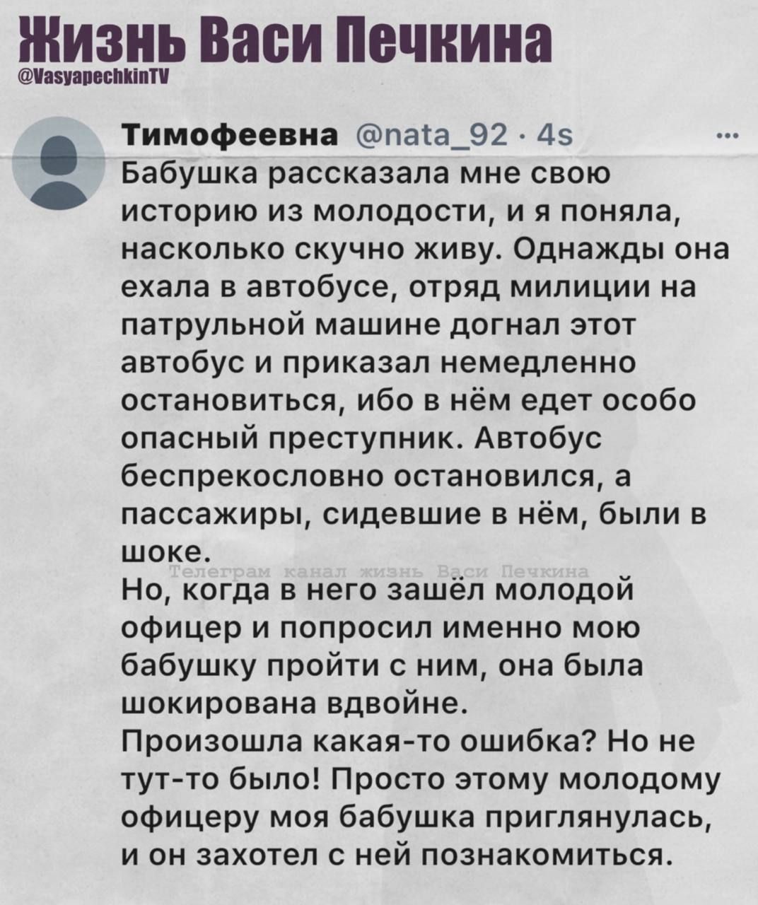 Бабушка рассказала мне свою историю из молодости, и я поняла, насколько скучно живу. Однажды она ехала в автобусе, отряд милиции на патрульной машине догнал этот автобус и приказал немедленно остановиться, ибо в нём едёт особо опасный преступник. Автобус беспрекословно остановился, а пассажиры, сидевшие в нём, были в шоке. Но, когда в него зашёл молодой офицер милиции, моя бабушка решила пройти к ним, она была шокирована вдвоем. Ну, тут же глаза на ошибку? Но не тут то было! Просто этому молодому офицеру моя бабушка приглянулась, и он захотел с ней познакомиться.