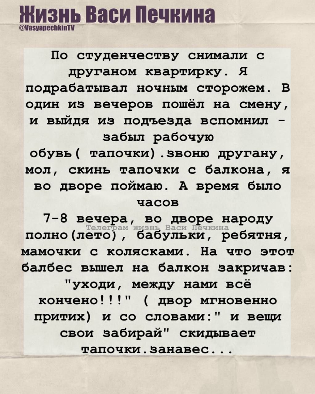 По студентчеству снимали с другом квартирку. Я подрабатывал ночным сторожем. В один из вечеров пошëл на смену, и выйдя из подъезда вспомнил – забыл рабочую обувь ( тапочки). звоню другаю, мол, скинь тапочки с балкона, я во дворе поймаю. А время было часов 7-8 вечера, во дворе народу полно (лето), бабушки, ребята, мамочки с колясками. На что этот балбес вышел на балкон закрича: 