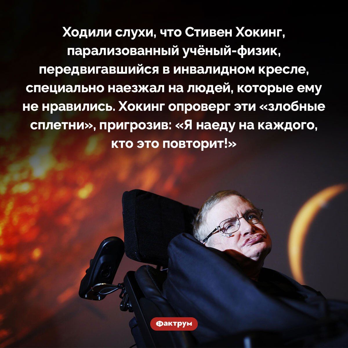 Ходили слухи, что Стивен Хокинг, парализованный учёный-физик, передвигавшийся в инвалидном кресле, специально наезжал на людей, которые ему не нравились. Хокинг опроверг эти «злобные сплетни», пригрозив: «Я наеду на каждого, кто это повторит!»
