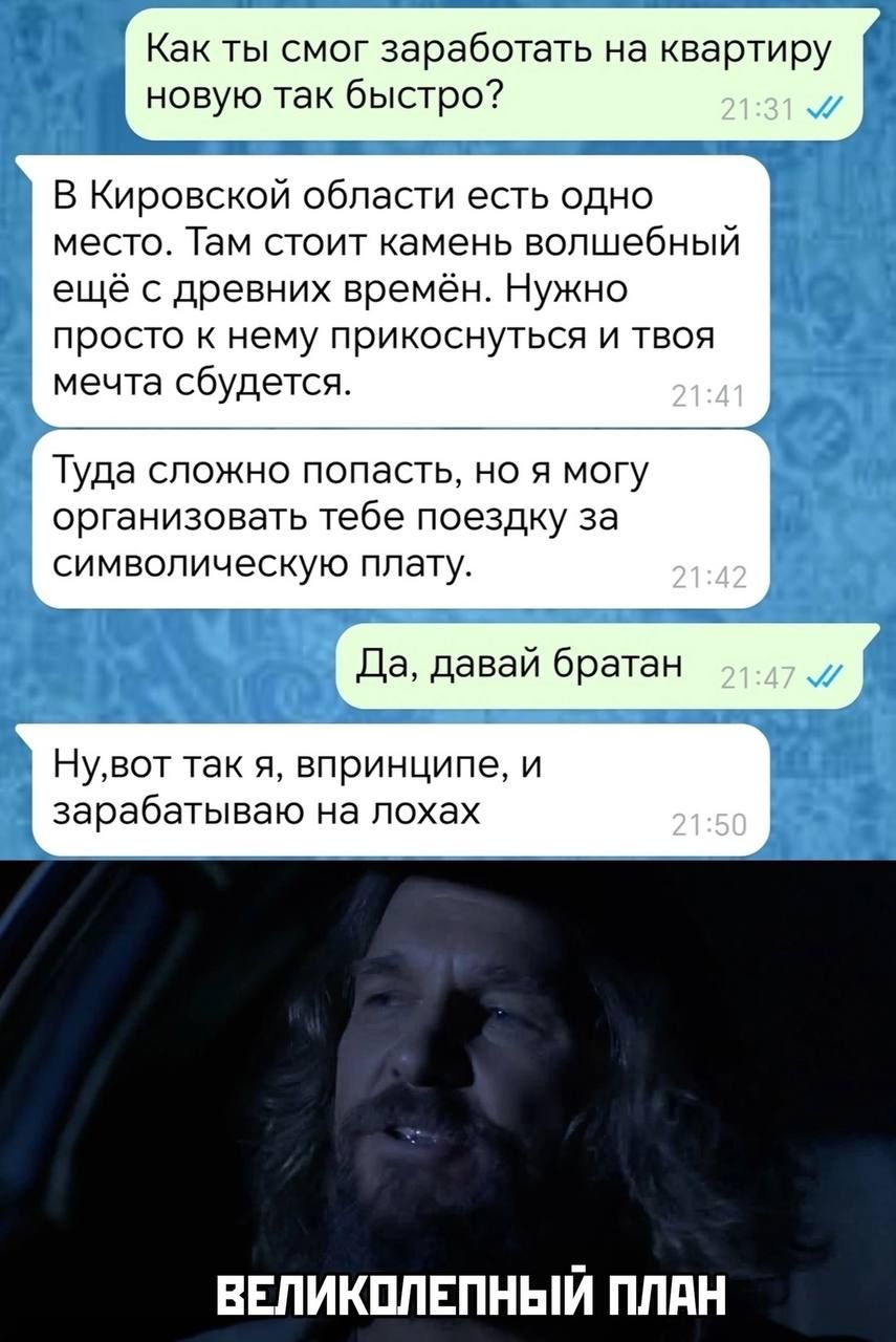 Как ты смог заработать на квартиру новую так быстро?
В Кировской области есть одно место. Там стоит камень волшебный ещё с древних времён. Нужно просто к нему прикоснуться и твоя мечта сбудется.
Туда сложно попасть, но я могу организовать тебе поездку за символическую плату.
Да, давай братан
Ну, вот так я, в принципе, и зарабатываю на лохах
ВЕЛИКОЛЕПНЫЙ ПЛАН