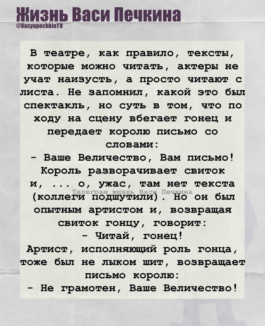 В театре, как правило, тексты, которые можно читать, актеры не учат наизусть, а просто читают с листа. Не запомнил, какой это был спектакль, но суть в том, что по ходу на сцену убегает гонец и передает королю письмо со словами:

- Ваше Величество, Вам письмо!
Король разворачивает свиток и, ... о, ужас, там нет текста (коллектив подшутили) Но он был опытным артистом и, возвращая свиток гонцу, говорит:

- Читай, гонец!
Артист, исполняющий роль гонца, тоже был не лыком шит, возвращает письмо королю:

- Не грамотен, Ваше Величество!