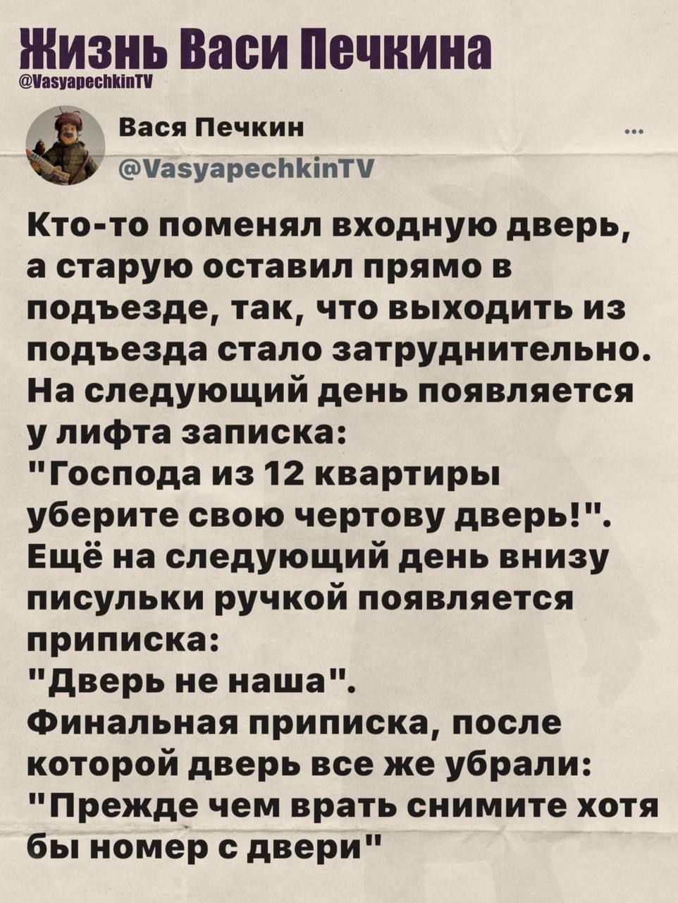 Кто-то поменял входную дверь, а старую оставил прямо в подъезде, так, что выходить из подъезда стало затруднительно. На следующий день появляется у лифта запись: 'Господа из 12 квартиры уберите свою чертову дверь!'. Ещё на следующий день внизу письмулька ручкой появляется приписка: 'Дверь не наша'. Финальная приписка, после которой дверь уже убрали: 'Прежде чем брать снимите хотя бы номер с двери'