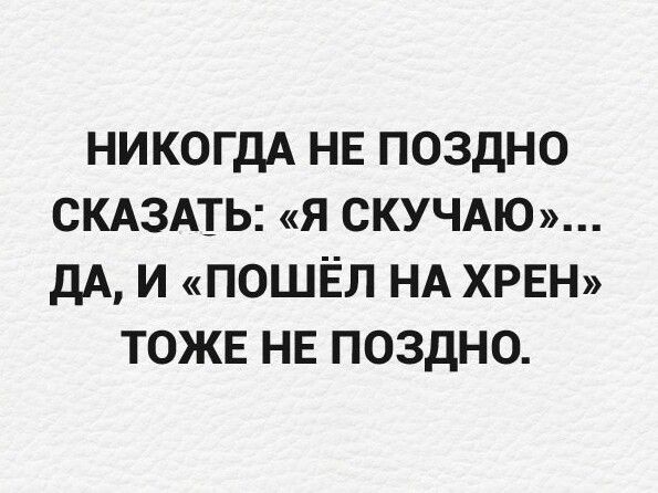 НИКТО НЕ ПОЗДНО СКАЗАТЬ: «Я СКУЧАЮ»… ДА, И «ПОШЁЛ НА ХРЕН» ТОЖЕ НЕ ПОЗДНО.