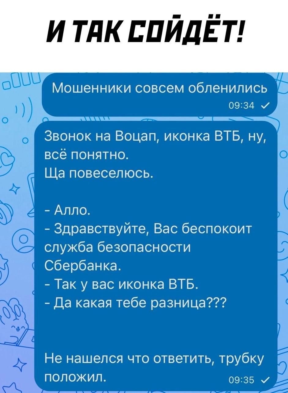 И так сойдёт! Мошенники совсем обленились. Звонок на Воцап, иконка ВТБ, ну, всё понятно. Ща повеселюсь.

- Алло.
- Здравствуйте, Вас беспокоит служба безопасности Сбербанка.
- Так у вас иконка ВТБ.
- Да какая тебе разница???

Не нашёлся что ответить, трубку положил.