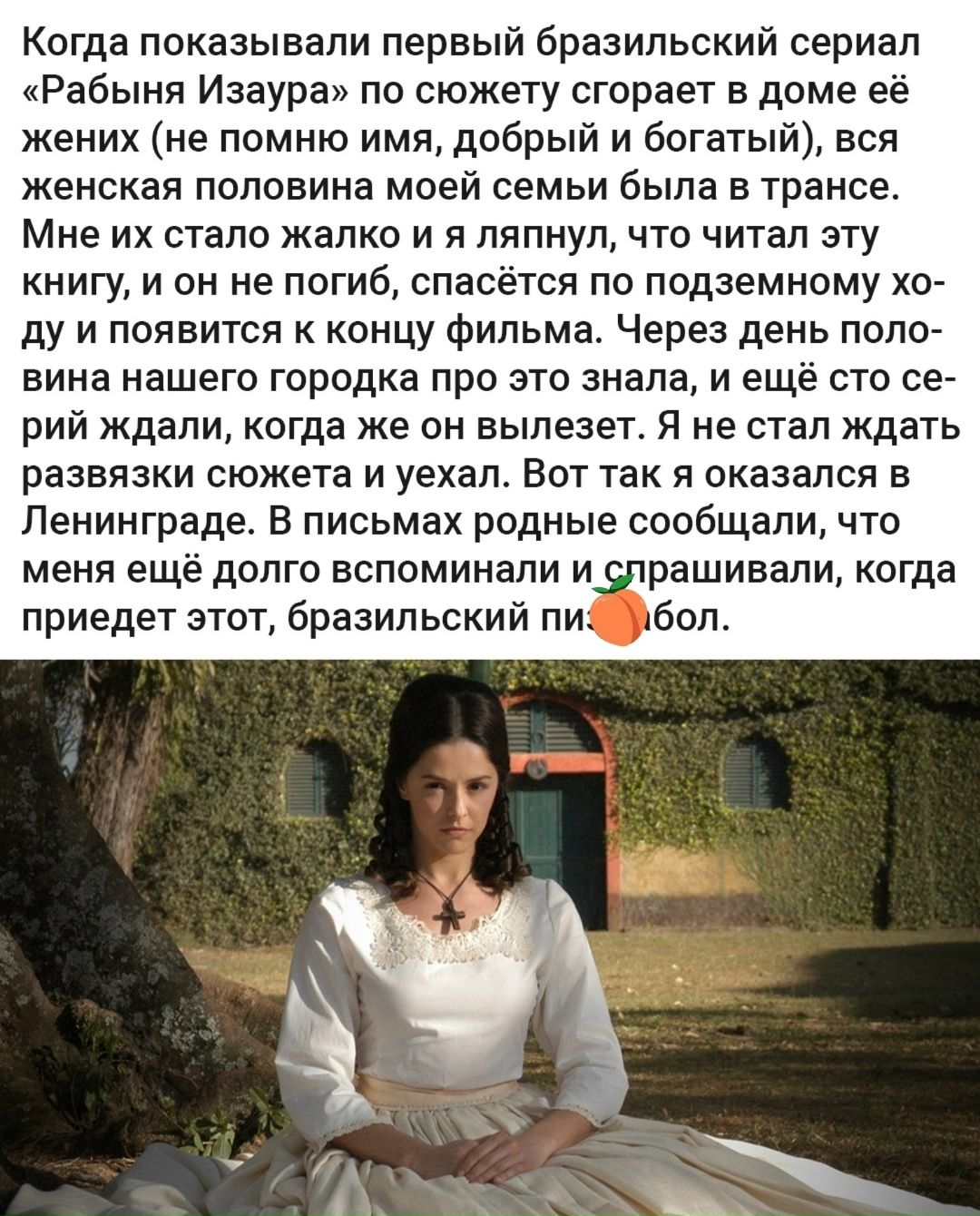 Когда показывали первый бразильский сериал «Рабыня Изаура» по сюжету сгорает в доме её жених (не помню имя, добрый и богатый), вся женская половина моей семьи была в шоке. Мне их стало жалко и я ялпню, что читал эту книгу, и он не погиб, спасается по подземному ходу и появится к концу фильма. Через день половина нашего городка про это знала, и ещё сток с серий ждали, когда же он вылезет. Я не стал ждать развязки сюжета и уехал. Вот так я оказался в Ленинграде. В письмах родные сообщали, что меня ещё долго вспоминали и спрашивали, когда приедет этот, бразильский пиф-паф.