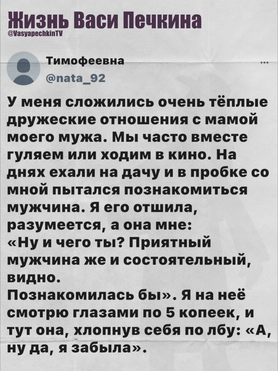 У меня сложились очень тёплые дружеские отношения с мамой моего мужа. Мы часто вместе гуляем или ходим в кино. На днях ехали на дачу и в пробке со мной пытался познакомиться мужчина. Я его отшила, разумеется, а она мне: «Ну и что ты? Приятный мужчина же и состоятельный, видно. Познакомились бы». Я на неё посмотрела глазами по 5 копеек, и тут она, хлопнув себя по лбу: «А, ну да, я забыла».