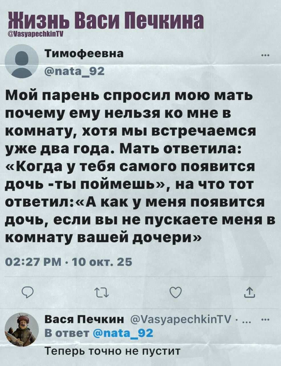 Мой парень спросил мою мать почему ему нельзя ко мне в комнату, хотя мы встречаемся уже два года. Мать ответила: «Когда у тебя самого появится дочь - ты поймешь», на что тот ответил: «А как у меня появится дочь, если вы не пускаете меня в комнату вашей дочери». 02:27 PM 10 окт. 25
Теперь точно не пустит.