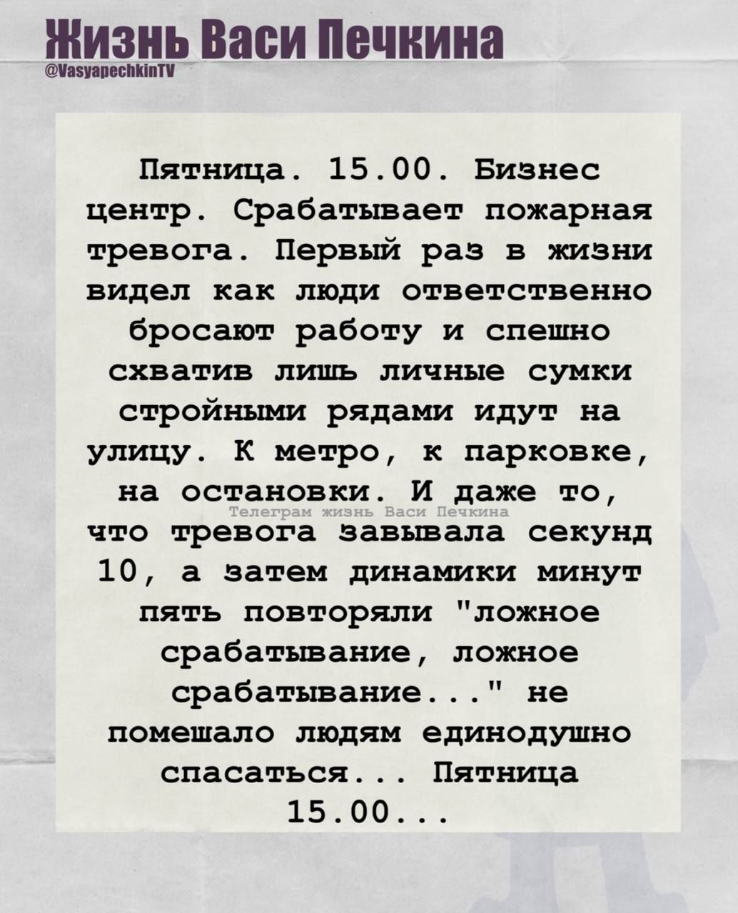 Пятница. 15.00. Бизнес центр. Срабатывает пожарная тревога. Первый раз в жизни видел как люди ответственно бросают работу и спешно схватив лишь личные сумки стройными рядами идут на улицу. К метро, к парковке, на остановки, и даже то, что тревога завибрировала секунд 10, а затем динамикин минут пять повторяли 