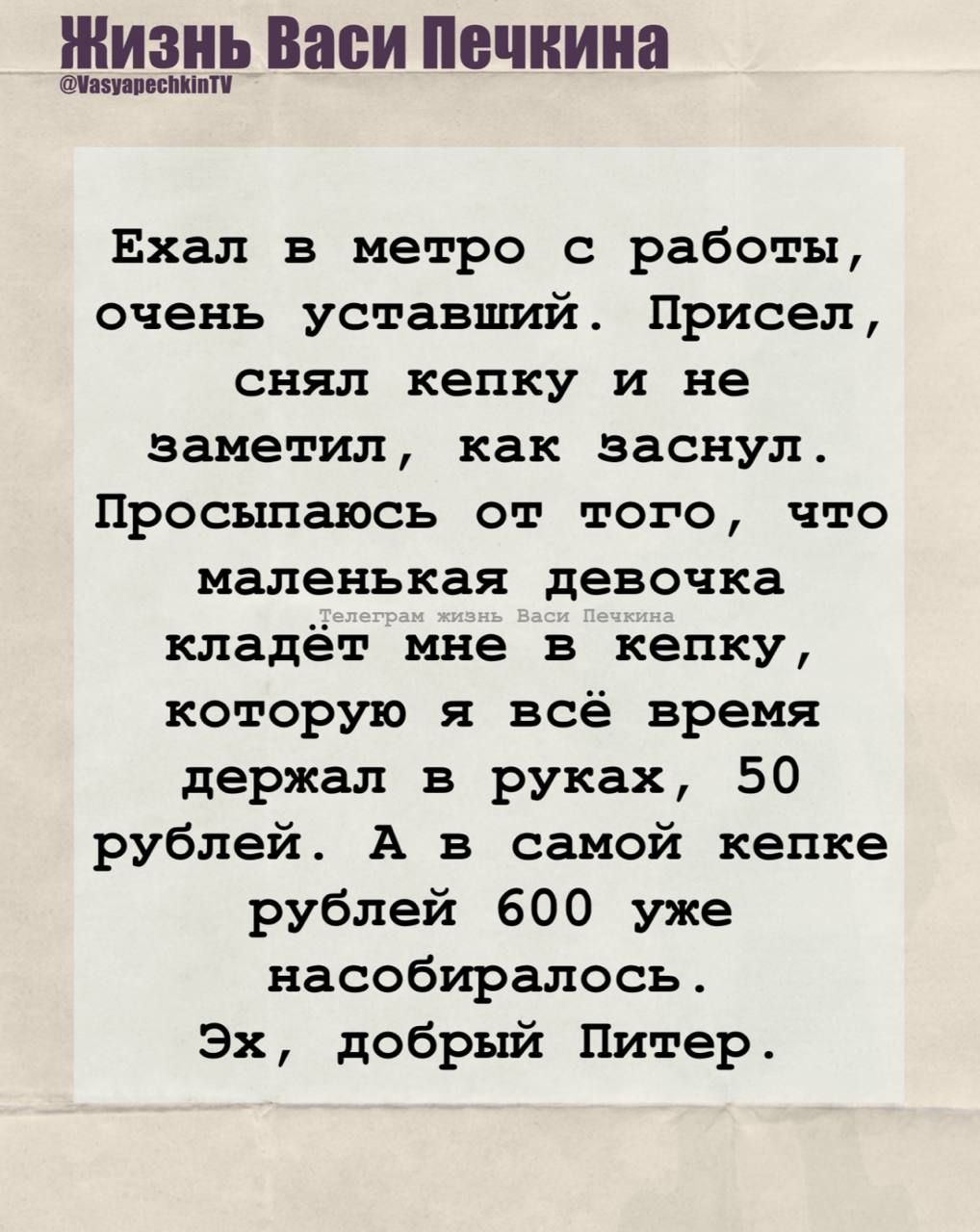 Ехал в метро с работы, очень уставший. Присел, снял кепку и не заметил, как заснул. Просыпаюсь от того, что маленькая девочка кладёт мне в кепку, которую я всё время держал в руках, 50 рублей. А в самой кепке рублей 600 уже насобиралось. Эх, добрый Питер.