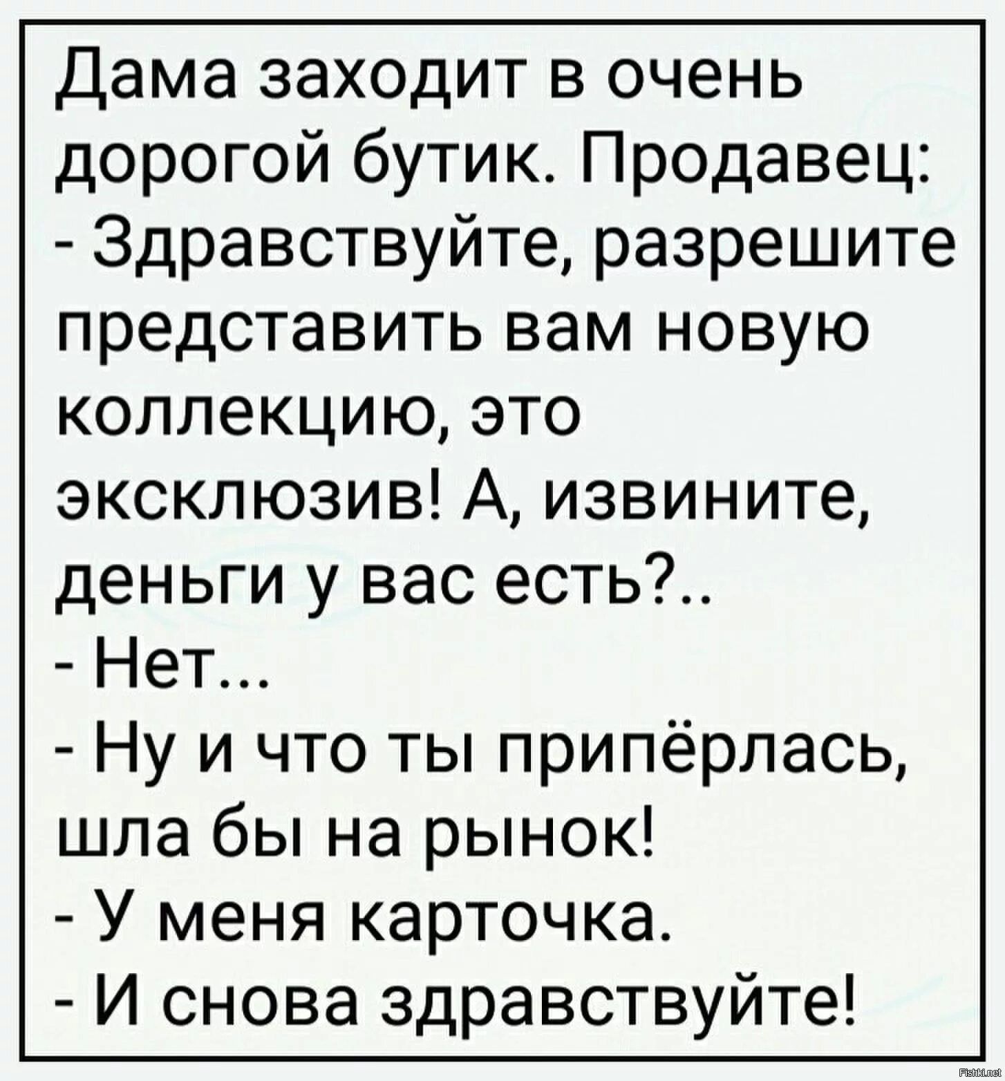 Дама заходит в очень дорогой бутик. Продавец:
- Здравствуйте, разрешите представить вам новую коллекцию, это эксклюзив! А, извините, деньги у вас есть?..
- Нет...
- Ну и что ты припёрлась, шла бы на рынок!
- У меня карточка.
- И снова здравствуйте!