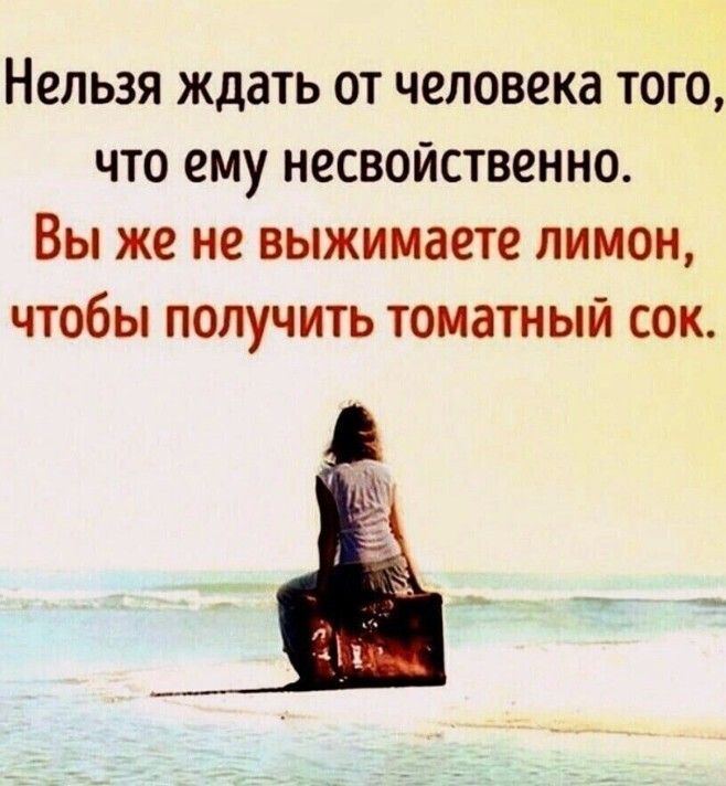 Нельзя ждать от человека того что ему несвойственно Вы же не выжимаете лимон чтобы получить томатный сок