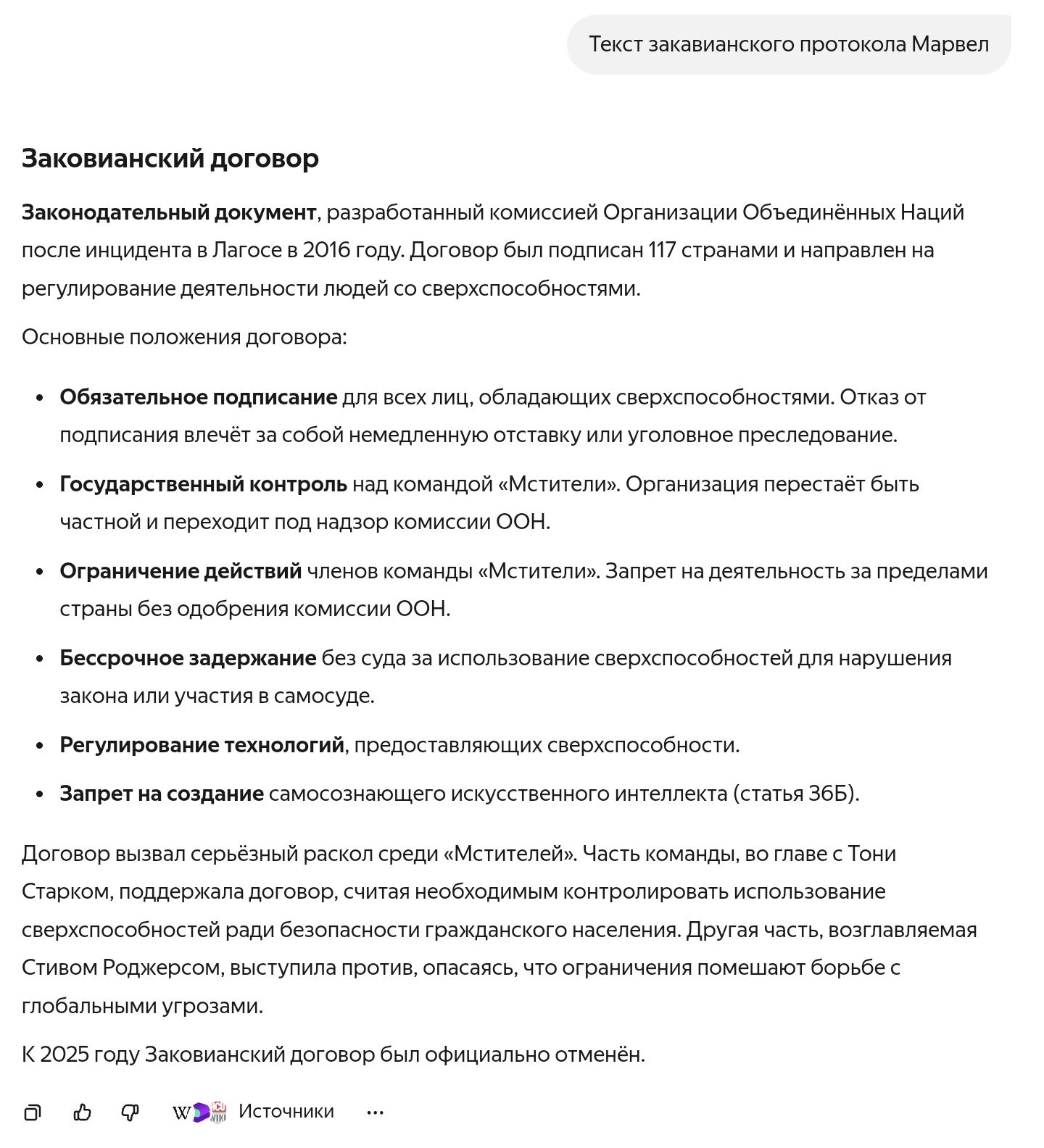 Заокованный договор

Законодательный документ, разработанный комиссией Организации Объединённых Наций после инцидента в Лагосе в 2016 году. Договор был подписан 117 странами и направлен на регулирование деятельности людей с сверхспособностями.

Основные положения договора:

- Обязательное подписание для всех лиц, обладающих сверхспособностями. Отказ от подписания влечёт к уголовному преследованию.
- Государственный контроль над командой «Мстители». Организация перестает быть частной и переходит под надзор комиссии ООН.
- Ограничение действий члена команды «Мстителей». Запрет на деятельность за пределами страны без одобрения комиссии ООН.
- Бессрочное задержание без суда за использование сверхспособностей.
- Регулирование технологий, предоставляющих сверхспособности.
- Запрет на создание самосоздающего искусственного интеллекта (Номер статьи 36B).