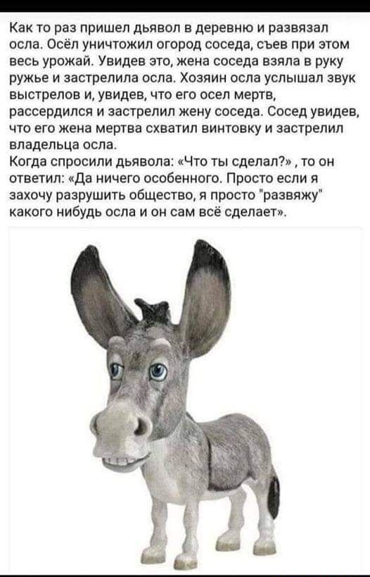 Как тв раз пришел дьявол в дернвкю и развязал пспв осёл уничтожил пгород ппседа съев при том весь урожаи Увидев это жена соседа взяла в руку ружье и застрелила осла хозяин осла услышал звук выстрелов и увидев что его всел мертв рассердился и зашрелил жену соседа Сосед увидев что его жена мертва схватил винтовку и засгрепил владельца осла Когда спросили дьявола Что ты сделал то он швегип да ничего 