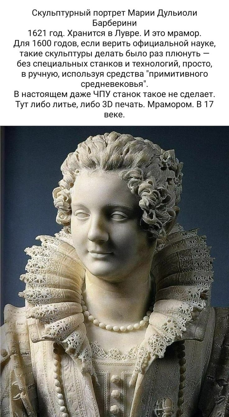 Скупьптурный портрет Марии дульирпи Барберини 1621 год Хранится вПувре И это мрамор Для 1600 годов если верить официальной науке такие скульптуры делать было раз плюнуть без специальных станков и технологий просто в ручную используя средства примитивного средневековья В настоящем даже ЧПУ станок такое не сделает Тут либо литье либо 30 печать Мрамором в 17