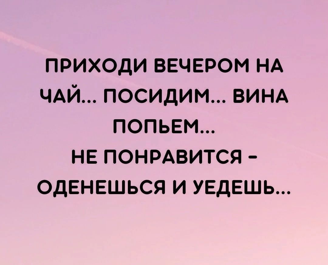 ПРИХОДИ ВЕЧЕРОМ НА ЧАЙ ПОСИДИМ ВИНА ПОПЬЕМ НЕ ПОНРАВИТСЯ ОДЕНЕШЬСЯ И УЕДЕШЬ