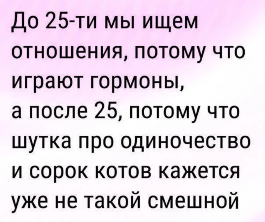 До 25 ти мы ищем отношения потому что играют гормоны а после 25 потому что шутка про одиночество и сорок котов кажется уже не такой смешной
