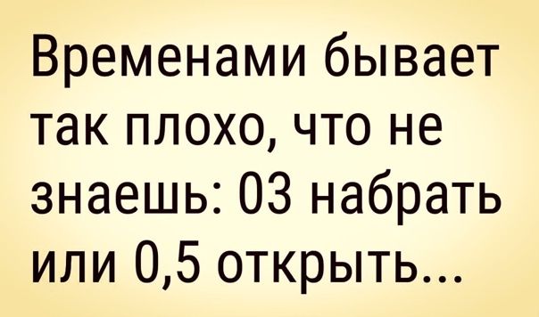 Временами бывает так плохо что не знаешь 03 набрать или 05 открыть