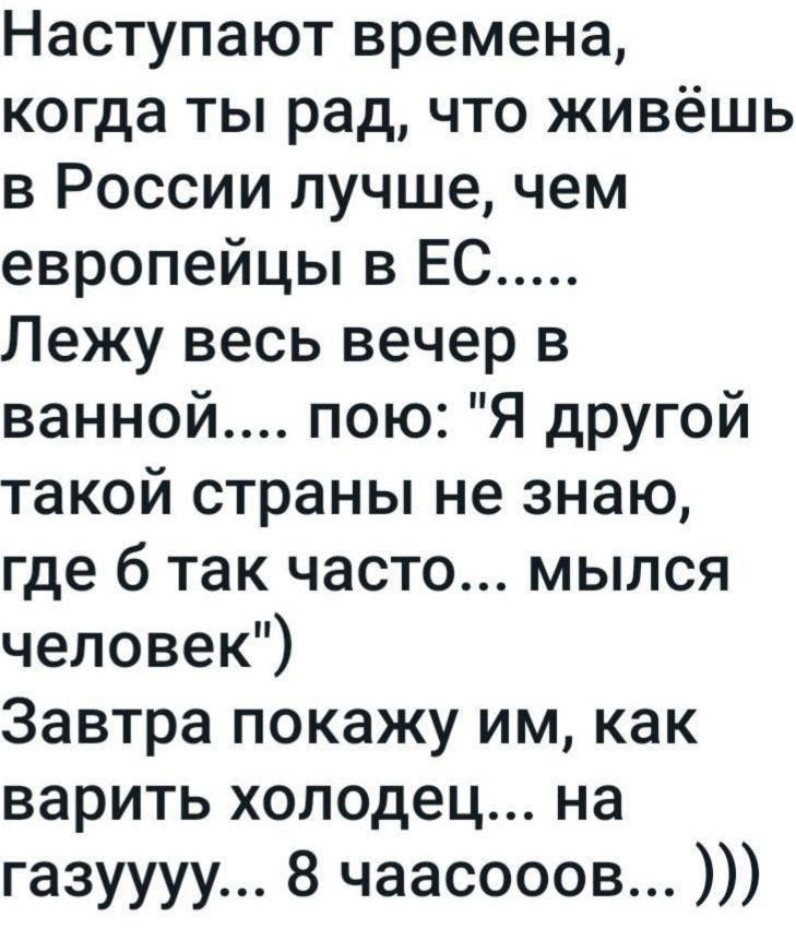 Наступают времена когда ты рад что живёшь в России лучше чем европейцы в ЕС Лежу весь вечер в ванной пою Я другой такой страны не знаю где 6 так часто мылся человек Завтра покажу им как варить холодец на газуууу 8 чаасооов и