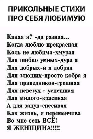 ПРИКОЛЬНЫЕ СТИХИ ПРО СЕБЯ ЛЮБИМУЮ Какая я да разная Когда шобшо прекрасная Коль не любима хмурая Для шибко умных дура я Для добрых и я добрая Для злюшихпросто кобра я Для праведников грешняя Для певезух успевшая Для милого красивая А для занудспесивая Как жизнь я перемеичива Во мне есть ВСЁ Я ЖЕНЩИНЫ