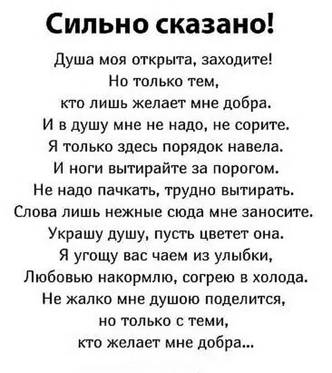 Сильно сказано Душа моя открыта заходите Но только тем кто лишь желает мне добра И в душу мне не надо не сорите Я только здесь порядок навела И ноги вытирайте за порогом Не надо пачкать трудно вытирать Слова лишь нежные сюда мне занесите Украшу душу пусть цветет она Я угощу вас чаем из улыбки Любовью накормлю согрею в холода Не жалко мне душою поделится но только с теми кто желает мне добра