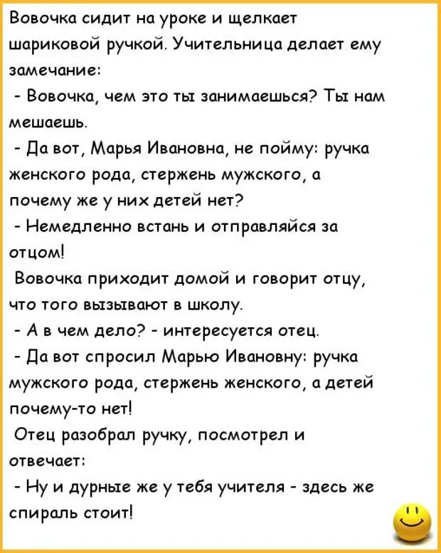 Вовочка сидит на уроке и щелкает шариковой ручкой Учительница делает ему замечание Ворочкщ чем это тьт занимаешься Тьі нам мешаешь да ват Марья Ивановна не пойму ручка женского рода стержень мужского а почему же у ник детей кет Немедленно встань и отправляйся за отцомі Вовочка приходит домой и говорит отцу что того вызывают в школу А в чем дело интересуется отец да вот спросил Марью Ивановну ручка