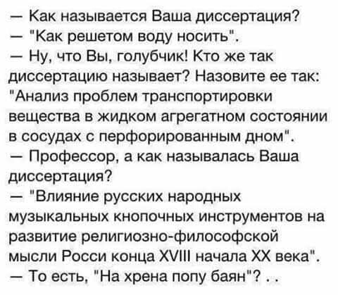 Как называется Ваша диссертация Как решетом воду носить Ну что Вы голубчик Кто же так диссертацию называет Назовите ее так Анализ проблем транспортировки вещества в жидком агрегатном состоянии в сосудах с перфорированным дном Профессор а как называлась Ваша диссертация Влияние русских народных музыкальных кнопочных инструментов на развитие религиознофилософской мысли Росси конца Х начала ХХ века Т