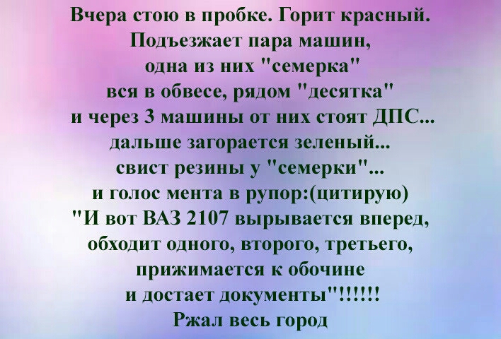 Вчера стою в пробке Горит красный Подъезжае г пара машин одна из них семерка вся в обвесе рядом Десятка и через 3 машины от них стоят ДПС дальше загорается зеленый свист резины у семерки и голос мента в рупорцитирую И во г ВАЗ 2107 вырывается вперед обходи г одного второго третьего прижимается к обочине и достает документы Ржал весь город