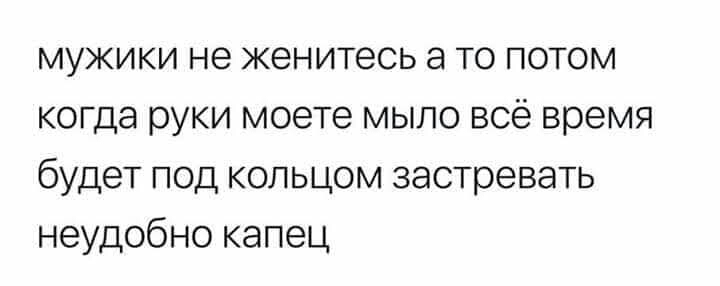 мужики не женитесь а то потом когда руки моете мыло всё время будет под кольцом застревать неудобно капец
