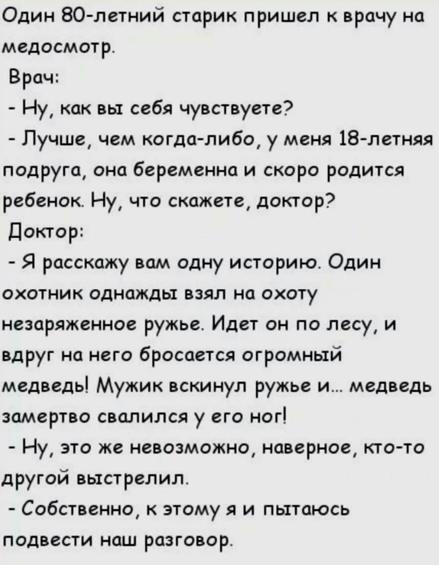 Один 80 летний старик пришел к врачу на медосмотр Врач Ну как вы себя чувствуете Лучше чем когдалибо у меня 18летняя подруга она беременна и скоро родится ребенок Ну что скажете доктор Доктор Я расскажу вам одну историю Один охотник однажды взял на охоту незаряженное ружье Идет он по лесу и вдруг на него бросается огромный медведь Мужик вскинул ружье и медведь замертво свалился у его ног Ну это же