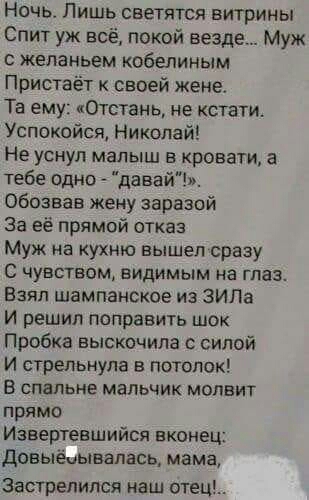 Ночь Лишь светятся витрины Спит уж всё покой везде Муж желаньем кобелиным Пристаёт к своей жене Та ему Отстань не кстати Успокойся Николай Не уснул малыш в кровати а тебе одно давай обозвав жену зараэой За её прямой отказ Муж на кухню вышел сразу С чувством видимым на глаз Взял шампанское из ЗИЛа И решил поправить шок Пробка выскочила с силой И стрельнула в потолок В спальне мальчик мопвит прямо И