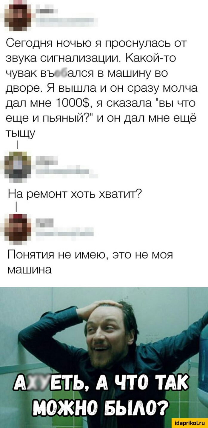 __ Сегодня ночью я проснулась от звука сигнализации Какой то чувак въ ался в машину во дворе Я вышла и он сразу молча дал мне 1000 я сказала вы что еще и пьяный и он дал мне ещё тыщу П На ремонт хоть хватит ПОНЯТИЯ не имею ЭТО НЭ МОЯ МЭШИНЭ АГУЕТЬ А ЧТО ТАК МОЖНО Бьиюг Марина гп