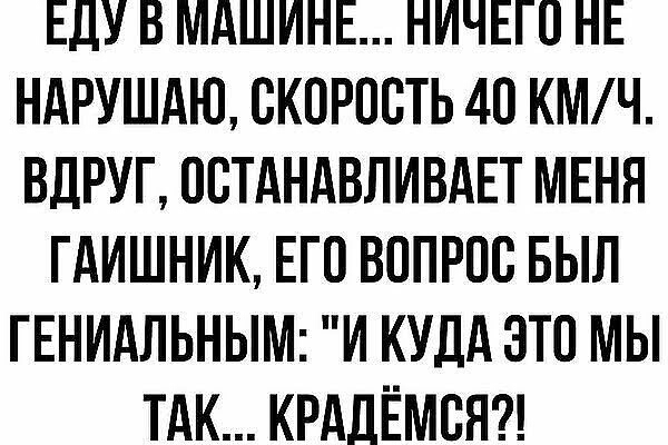 ЕДУ В МАШИНЕ НИЧЕГО НЕ НАРУШАЮ СКОРОСТЬ 4О КМ Ч ВДРУГ ОСТАНАВЛИВАЕТ МЕНЯ ГАИШНИК ЕГО ВОПРОС БЫЛ ГЕНИАЛЬНЫМ И КУДА ЭТО МЫ ТАК КРАДЁМСЯ