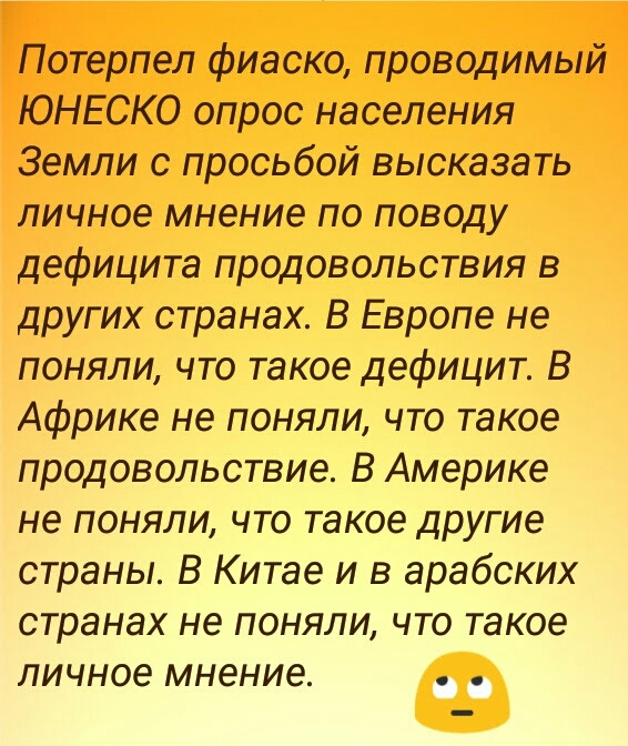 Потерпел фиаско проводимый ЮНЕСКО опрос населения Земли с просьбой высказать личное мнение по поводу дефицита продовольствия в других странах В Европе не поняли что такое дефицит В Африке не поняли что такое продовольствие В Америке не поняли что такое другие страны В Китае и в арабских странах не поняли что такое личное мнение