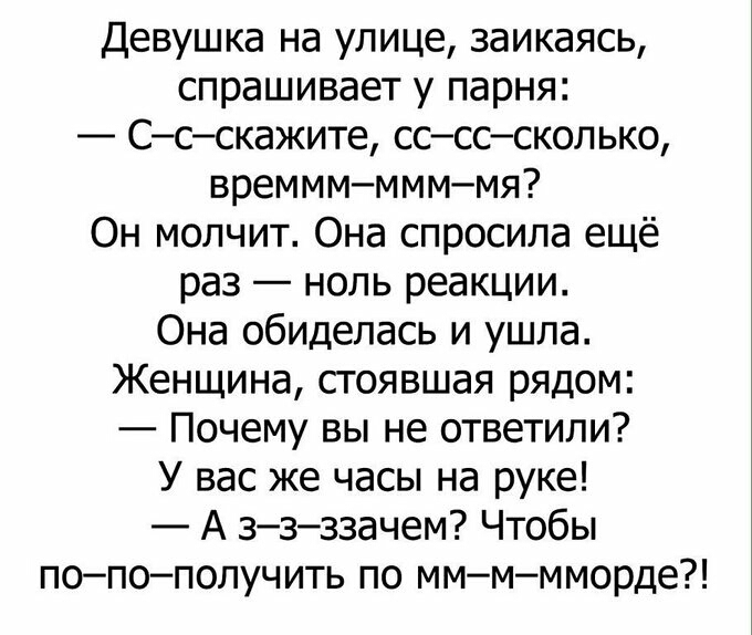 Девушка на улице заикаясь спрашивает у парня Ссскажите сссссколько времммммммя Он молчит Она спросила ещё раз ноль реакции Она обиделась и ушла Женщина стоявшая рядом Почему вы не ответили У вас же часы на руке А ззззачем Чтобы попополучить по ммммморде