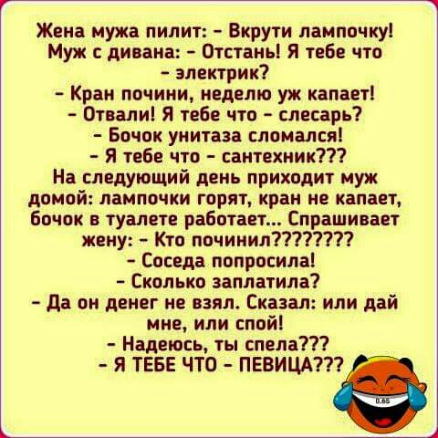 Жена мужа пилит Вкрути лампочку Муж дивана Отстаньі Я теБе что электрик Кран почини неделю уж капает 0твали Я тебе что слесарь Бочек унитаза слпмался Я тебе что сантехник На следующий день приходит муж домой лампочки горит кран не капает бачок туалете работает Спрашивает жену Кто починил Соседа попросила Сколько заплатила да он денег не взял Сказал или дай мне или спой Надеюсь ты спела Я ТЕБЕ ЧТО 