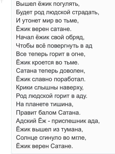 Вышел ёжик погулять Будет род людской страдать И утонет мир во тьме Ёжик верен сатане Начал ёжик свой обряд Чтобы всё повергнуть в ад Все теперь горит в огне Ёжик кроется во тьме Сатана теперь доволен Ёжик славно поработал Крики слышны наверху Род людской горит в аду На планете тишина Правит балом Сатана Адский Ёж приспешник ада Ёжик вышел из тумана Солнце сгинуло во мгле Ёжик верен Сатане