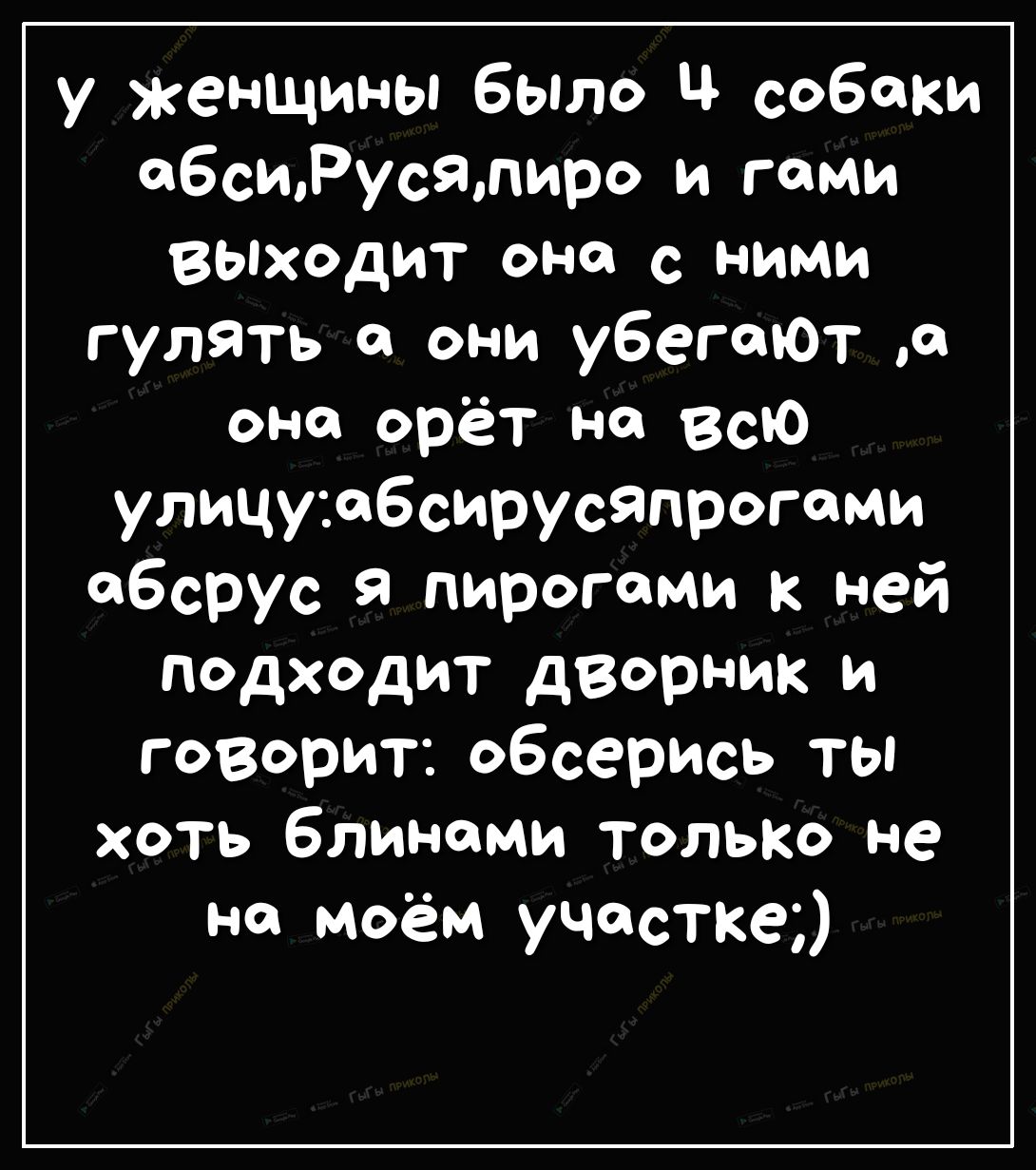 У женщины бЫло Ч собаки абсиРусялиро и гоми Выходит она с ними гулять св они убегают а оно орёт на всю улицу свбсирусяпрогоми обсрус я пирогами ней подходит дворник и говорит обсерись ты хоть блинами только не на моём участка