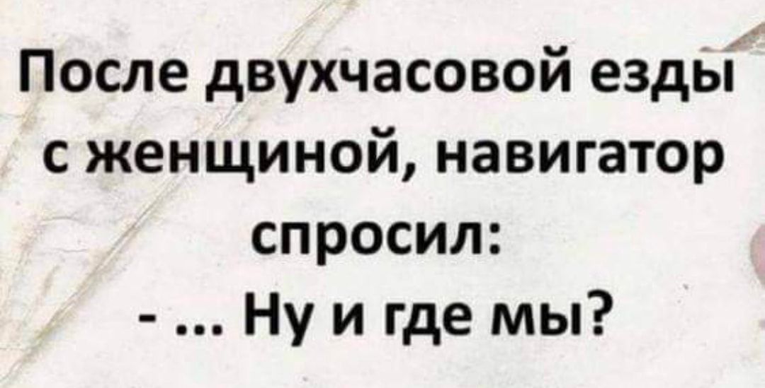 После двухчасовой езды сженщиной навигатор спросил Ну и где мы
