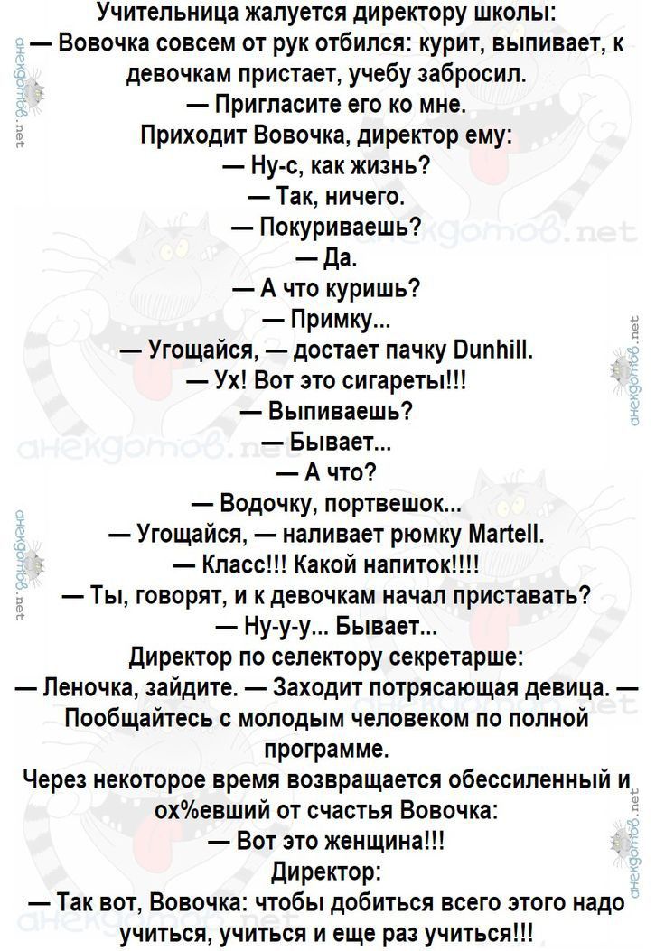 Учительница жалуется директору школы Вовочка совсем от рук отбился курит выпивает к девочкам пристает учебу забросил Пригласите его ко мне Приходит Вовочка директор ему Ну с как жизнь Так ничего Покуриваешь Да Ачто куришь Примку Угощайся достает пачку ОипМЫ Ух Вот это сигареты Выпиваешь Бывает Ачто Водочку портвешок Угощайся наливает рюмку Мапе Кла