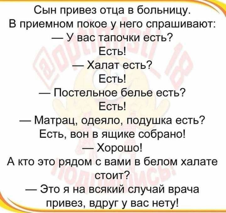 Сын привез отца в больницу В приемном покое у него спрашивают У вас тапочки есть Есть Халат есть Есть Постельное белье есть Есты Матрац одеяло подушка есть Есть вон в ящике собрано Хорошо А кто это рядом с вами в белом халате стоит Это я на всякий случай врача ы ПЕИВЕЗ ВДЕХГ вас нет
