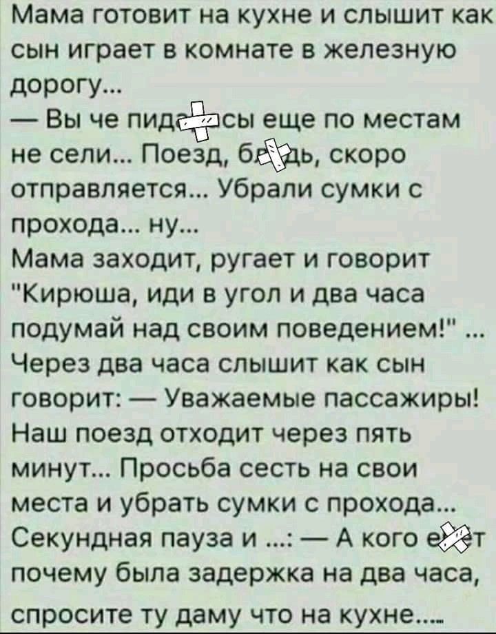 Мама готовит на кухне и слышит как сын играет в комнате в железную дорогу Вы че пидсёпсы еще по местам не сели Поезд бйц скоро отправляется Убрапи сумки с прохода ну Мама заходит ругает и говорит Кирюша иди в угол и два часа подумай над своим поведением Через два часа слышит как сын говорит Уважаемые пассажиры Наш поезд отходит через пять минут Просьба сесть на свои места и убрать сумки с прохода 