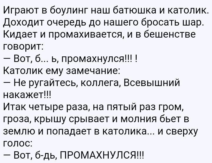 Играют в боулинг наш батюшка и католик Доходит очередь до нашего бросать шар Кидает и промахивается и в бешенстве говорит Вот б ь промахнулся Катопик ему замечание Не ругайтесь коллега Всевышний накажет Итак четыре раза на пятый раз гром гроза крышу срывает и молния бьет в землю и попадает в католика и сверху голос Бот б дь ПРОМАХНУЛСЯЩ