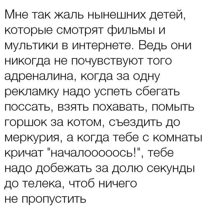 Мне так каль нынешних детей которые смотрят фильмы и мультики в интернете Ведь они никогда не почувствуют того адреналина когда за одну рекламку надо успеть сбегать поссать взять похавать помыть горшок за котом съездить до меркурия а когда тебе 0 комнаты кричат начапооооось тебе надо добежать за долю секунды до телека чтоб ничего не пропустить